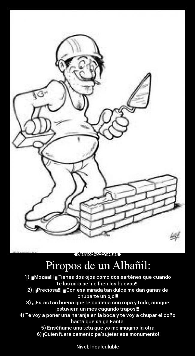 Piropos de un Albañil: - 1) ¡¡¡Mozaa!!! ¡¡¡Tienes dos ojos como dos sarténes que cuando
te los miro se me fríen los huevos!!!
2) ¡¡¡Preciosa!!! ¡¡¡Con esa mirada tan dulce me dan ganas de
chuparte un ojo!!!
3) ¡¡¡Estas tan buena que te comería con ropa y todo, aunque
estuviera un mes cagando trapos!!!
4) Te voy a poner una naranja en la boca y te voy a chupar el coño
hasta que salga Fanta.
5) Enséñame una teta que yo me imagino la otra
6) ¡Quien fuera cemento pa’sujetar ese monumento!

Nivel: Incalculable