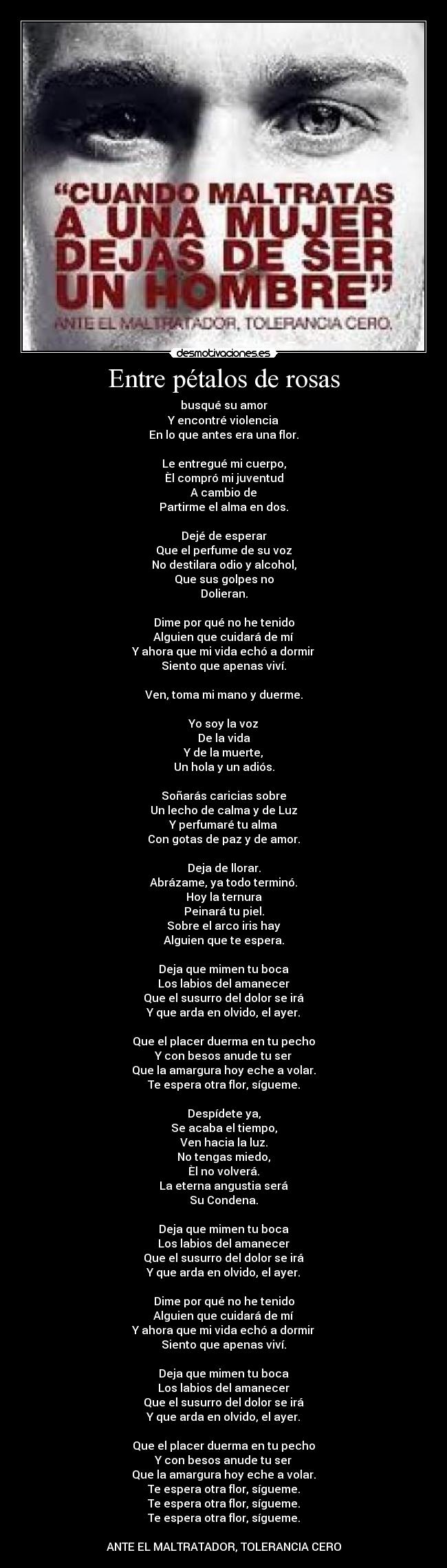 Entre pétalos de rosas - busqué su amor
Y encontré violencia
En lo que antes era una flor.

Le entregué mi cuerpo,
Èl compró mi juventud
A cambio de
Partirme el alma en dos.

Dejé de esperar
Que el perfume de su voz
No destilara odio y alcohol,
Que sus golpes no
Dolieran.

Dime por qué no he tenido
Alguien que cuidará de mí
Y ahora que mi vida echó a dormir
Siento que apenas viví.

Ven, toma mi mano y duerme.

Yo soy la voz
De la vida
Y de la muerte,
Un hola y un adiós.

Soñarás caricias sobre
Un lecho de calma y de Luz
Y perfumaré tu alma
Con gotas de paz y de amor.

Deja de llorar.
Abrázame, ya todo terminó.
Hoy la ternura
Peinará tu piel.
Sobre el arco iris hay
Alguien que te espera.

Deja que mimen tu boca
Los labios del amanecer
Que el susurro del dolor se irá
Y que arda en olvido, el ayer.

Que el placer duerma en tu pecho
Y con besos anude tu ser
Que la amargura hoy eche a volar.
Te espera otra flor, sígueme.

Despídete ya,
Se acaba el tiempo,
Ven hacia la luz.
No tengas miedo,
Èl no volverá.
La eterna angustia será
Su Condena.

Deja que mimen tu boca
Los labios del amanecer
Que el susurro del dolor se irá
Y que arda en olvido, el ayer.

Dime por qué no he tenido
Alguien que cuidará de mí
Y ahora que mi vida echó a dormir
Siento que apenas viví.

Deja que mimen tu boca
Los labios del amanecer
Que el susurro del dolor se irá
Y que arda en olvido, el ayer.

Que el placer duerma en tu pecho
Y con besos anude tu ser
Que la amargura hoy eche a volar.
Te espera otra flor, sígueme.
Te espera otra flor, sígueme.
Te espera otra flor, sígueme.

ANTE EL MALTRATADOR, TOLERANCIA CERO