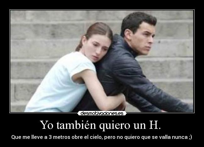 Yo también quiero un H. - Que me lleve a 3 metros obre el cielo, pero no quiero que se valla nunca ;)