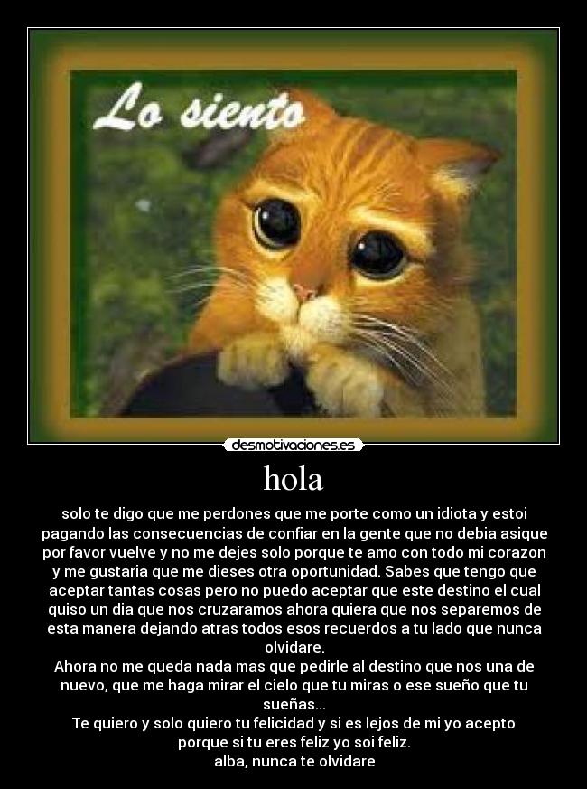 hola - solo te digo que me perdones que me porte como un idiota y estoi
pagando las consecuencias de confiar en la gente que no debia asique
por favor vuelve y no me dejes solo porque te amo con todo mi corazon
y me gustaria que me dieses otra oportunidad. Sabes que tengo que
aceptar tantas cosas pero no puedo aceptar que este destino el cual
quiso un dia que nos cruzaramos ahora quiera que nos separemos de
esta manera dejando atras todos esos recuerdos a tu lado que nunca
olvidare.
Ahora no me queda nada mas que pedirle al destino que nos una de
nuevo, que me haga mirar el cielo que tu miras o ese sueño que tu
sueñas...
Te quiero y solo quiero tu felicidad y si es lejos de mi yo acepto
porque si tu eres feliz yo soi feliz.
alba, nunca te olvidare