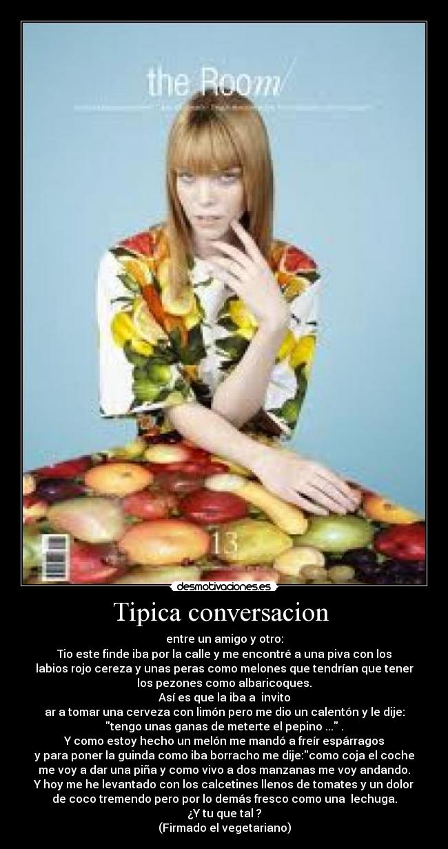 Tipica conversacion - entre un amigo y otro:
Tio este finde iba por la calle y me encontré a una piva con los
labios rojo cereza y unas peras como melones que tendrían que tener
los pezones como albaricoques.
Así es que la iba a invito
ar a tomar una cerveza con limón pero me dio un calentón y le dije:
tengo unas ganas de meterte el pepino ... .
Y como estoy hecho un melón me mandó a freír espárragos
y para poner la guinda como iba borracho me dije:como coja el coche
me voy a dar una piña y como vivo a dos manzanas me voy andando.
Y hoy me he levantado con los calcetines llenos de tomates y un dolor
de coco tremendo pero por lo demás fresco como una lechuga.
¿Y tu que tal ?
(Firmado el vegetariano)