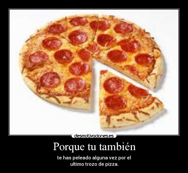 Porque tu también - te has peleado alguna vez por el
ultimo trozo de pizza.