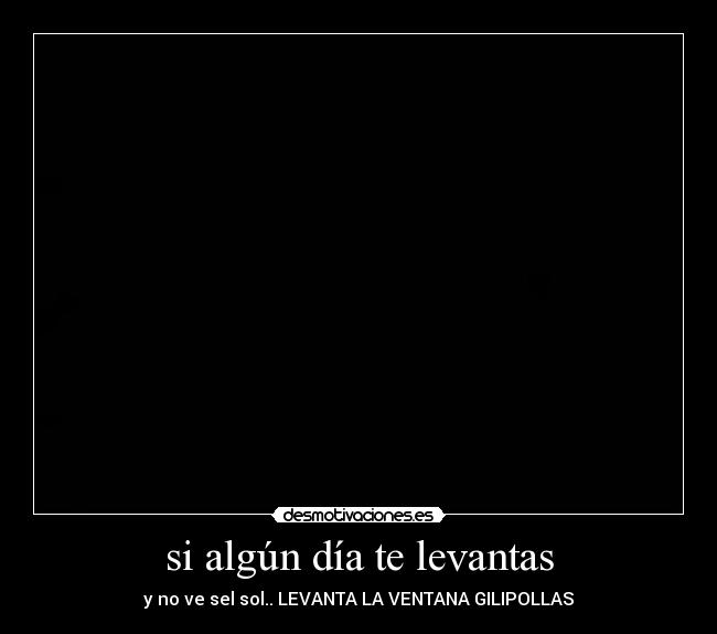 si algún día te levantas - y no ve sel sol.. LEVANTA LA VENTANA GILIPOLLAS