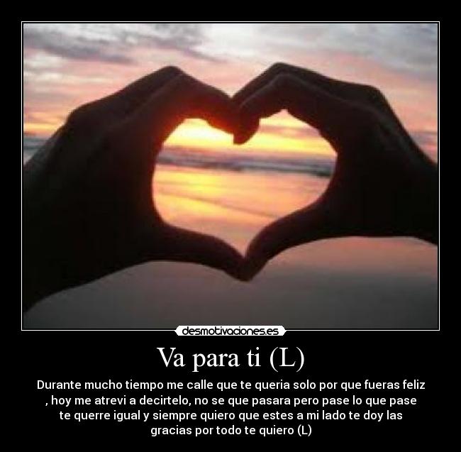 Va para ti (L) - Durante mucho tiempo me calle que te queria solo por que fueras feliz
, hoy me atrevi a decirtelo, no se que pasara pero pase lo que pase
te querre igual y siempre quiero que estes a mi lado te doy las
gracias por todo te quiero (L)