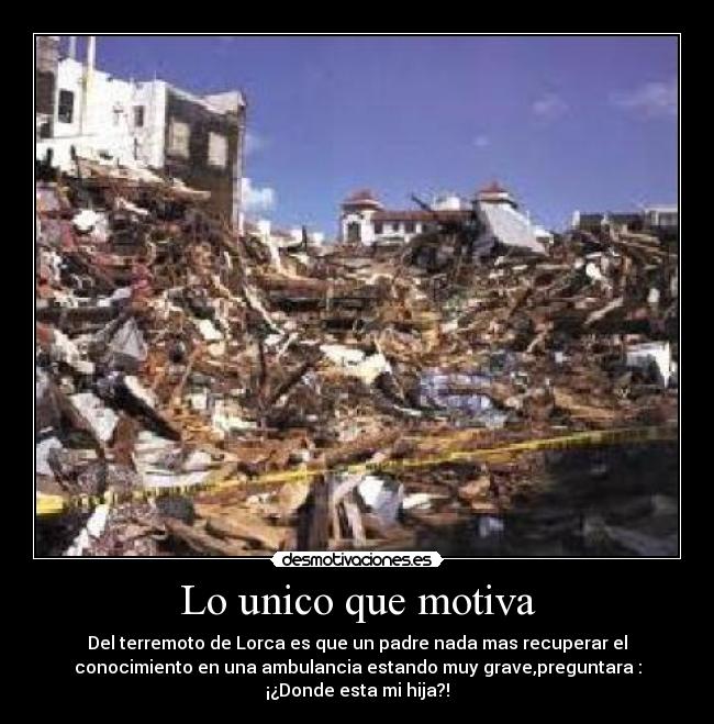 Lo unico que motiva - Del terremoto de Lorca es que un padre nada mas recuperar el
conocimiento en una ambulancia estando muy grave,preguntara :
¡¿Donde esta mi hija?!