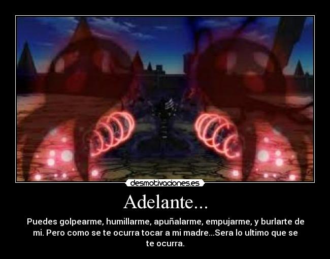 Adelante... - Puedes golpearme, humillarme, apuñalarme, empujarme, y burlarte de
mi. Pero como se te ocurra tocar a mi madre...Sera lo ultimo que se
te ocurra.