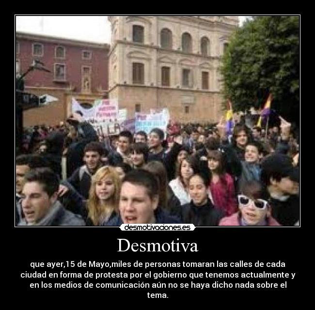 Desmotiva - que ayer,15 de Mayo,miles de personas tomaran las calles de cada
ciudad en forma de protesta por el gobierno que tenemos actualmente y
en los medios de comunicación aún no se haya dicho nada sobre el
tema.