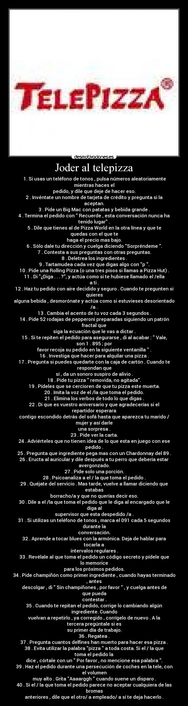 Joder al telepizza -  1. Si usas un teléfono de tonos , pulsa números aleatoriamente mientras haces el
pedido, y dile que deje de hacer eso.
2 . Invéntate un nombre de tarjeta de crédito y pregunta si la aceptan.
3 . Pide un Big Mac con patatas y bebida grande .
4 . Termina el pedido con  Recuerde , esta conversación nunca ha tenido lugar .
5 . Dile que tienes al de Pizza World en la otra línea y que te quedas con el que te
haga el precio mas bajo.
6 . Sólo dale tu dirección y cuelga diciendo Sorpréndeme .
7 . Contesta a sus preguntas con otras preguntas.
8 . Deletrea los ingredientes .
9 . Tartamudea cada vez que digas algo con p .
10 . Pide una Rolling Pizza (o una tres pisos si llamas a Pizza Hut) .
11 . Di ¿Diga . . . ?, y actúa como si te hubiese llamado el /ella a ti .
12 . Haz tu pedido con aire decidido y seguro . Cuando te pregunten si quieres
alguna bebida , desmorónate y actúa como si estuvieses desorientado /a .
13 . Cambia el acento de tu voz cada 3 segundos .
14 . Pide 52 rodajas de pepperoni preparadas siguiendo un patrón fractal que
siga la ecuación que le vas a dictar .
15 . Si te repiten el pedido para asegurarse , di al acabar :  Vale, son 1 . 895 ; por
favor recoja su pedido en la siguiente ventanilla  .
16 . Investiga que hacer para alquilar una pizza .
17 . Pregunta si puedes quedarte con la caja de cartón . Cuando te respondan que
sí , da un sonoro suspiro de alivio .
18 . Pide tu pizza  removida, no agitada.
19 . Pídeles que se cercioren de que tu pizza este muerta.
20 . Imita la voz de el /la que toma el pedido.
21 . Elimina los verbos de todo lo que digas .
22 . Di que es vuestro aniversario y que agradecerías si el repartidor esperara
contigo escondido detrás del sofá hasta que aparezca tu marido / mujer y así darle
una sorpresa .
23 . Pide ver la carta.
24 . Adviérteles que no tienen idea de lo que esta en juego con ese pedido .
25 . Pregunta que ingrediente pega mas con un Chardonnay del 89 .
26 . Eructa al auricular y dile después a tu perro que debería estar avergonzado.
27 . Pide solo una porción.
28 . Psicoanaliza a el / la que toma el pedido .
29 . Quéjate del servicio . Mas tarde, vuelve a llamar diciendo que estabas
borracho/a y que no querías decir eso.
30 . Dile a el /la que toma el pedido que le diga al encargado que le diga al
supervisor que esta despedido /a .
31 . Si utilizas un teléfono de tonos , marca el 091 cada 5 segundos durante la
conversación.
32 . Aprende a tocar blues con la armónica. Deja de hablar para tocarla a
intervalos regulares .
33 . Revélale al que toma el pedido un código secreto y pídele que lo memorice
para los próximos pedidos.
34 . Pide champiñón como primer ingrediente , cuando hayas terminado , antes
descolgar , di  Sin champiñones , por favor  , y cuelga antes de que pueda
contestar .
35 . Cuando te repitan el pedido, corrige lo cambiando algún ingrediente. Cuando
vuelvan a repetirlo , ya corregido , corrígelo de nuevo . A la tercera pregúntale si es
su primer día de trabajo.
36 . Regatea .
37 . Pregunta cuantos delfines han muerto para hacer esa pizza .
38 . Evita utilizar la palabra pizza  a toda costa. Si el / la que toma el pedido la
dice , córtale con un  Por favor , no mencione esa palabra .
39 . Haz el pedido durante una persecución de coches en la tele, con el volumen
muy alto . Grita Aaaarggh  cuando suene un disparo .
40 . Si el / la que toma el pedido parece no aceptar cualquiera de las bromas
anteriores , dile que el otro/ a empleado/ a sí te deja hacerlo .