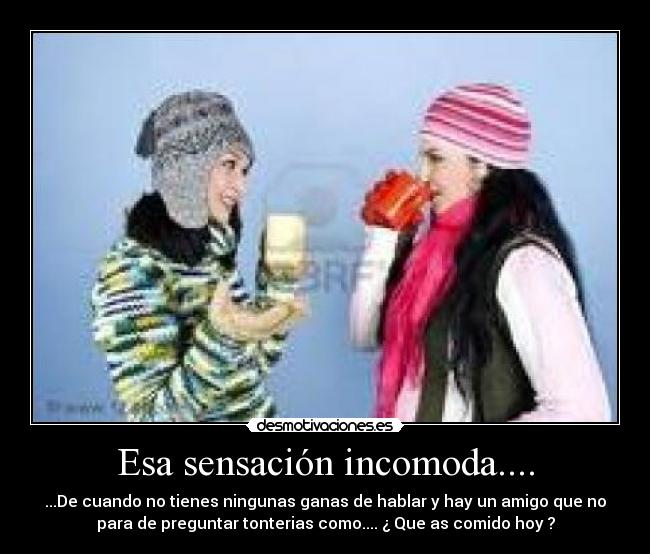 Esa sensación incomoda.... - ...De cuando no tienes ningunas ganas de hablar y hay un amigo que no
para de preguntar tonterias como.... ¿ Que as comido hoy ?