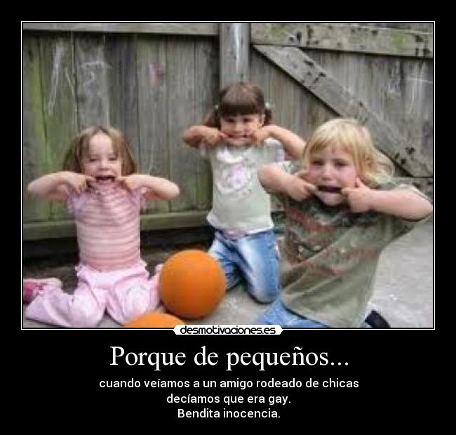 Porque de pequeños... - cuando veíamos a un amigo rodeado de chicas
decíamos que era gay.
Bendita inocencia.