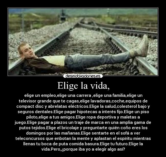 Elige la vida, - elige un empleo,elige una carrera ,elige una familia,elige un
televisor grande que te cagas,elige lavadoras,coche,equipos de
compact disc y abrelatas eléctricos.Elige la salud,colesterol bajo y
seguros dentales.Elige pagar hipotecas a interés fijo.Elige un piso
piloto,elige a tus amigos.Elige ropa deportiva y maletas a
juego.Elige pagar a plazos un traje de marca en una amplia gama de
putos tejidos.Elige el bricolaje y preguntarte quién coño eres los
domingos por las mañanas.Elige sentarte en el sofá a ver
teleconcursos que enbotan la mente y aplastan el espíritu mientras
llenas tu boca de puta comida basura.Elige tu futuro.Elige la
vida.Pero,¿porque iba yo a elegir algo así?