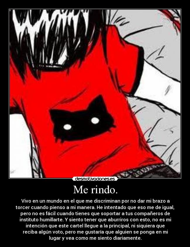 Me rindo. - Vivo en un mundo en el que me discriminan por no dar mi brazo a
torcer cuando pienso a mi manera. He intentado que eso me de igual,
pero no es fácil cuando tienes que soportar a tus compañeros de
instituto humillarte. Y siento tener que aburriros con esto, no es mi
intención que este cartel llegue a la principal, ni siquiera que
reciba algún voto, pero me gustaría que alguien se ponga en mi
lugar y vea como me siento diariamente.