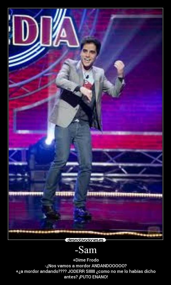 -Sam - +Dime Frodo
-¿Nos vamos a mordor ANDANDOOOOO?
+¿a mordor andando???? JODERR SIIIIII ¿como no me lo habías dicho
antes? ¡PUTO ENANO!