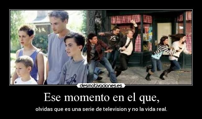 Ese momento en el que, - olvidas que es una serie de television y no la vida real.