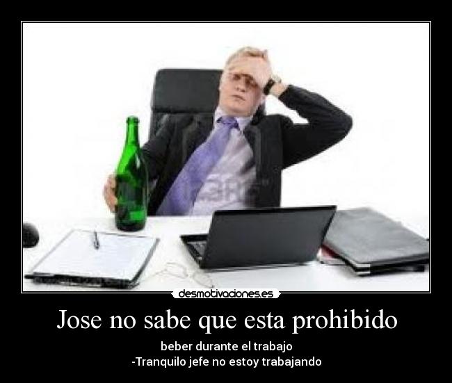 Jose no sabe que esta prohibido - beber durante el trabajo
-Tranquilo jefe no estoy trabajando