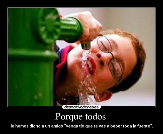 Porque todos  - le hemos dicho a un amigo venga tío que te vas a beber toda la fuente.