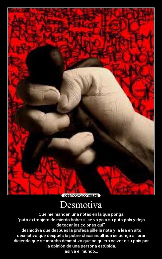 Desmotiva - Que me manden una notas en la que ponga
puta extranjera de mierda haber si se va ya a su puto país y deja
de tocar los cojones qui
desmotiva que después la profesa pille la nota y la lea en alto
desmotiva que después la pobre chica insultada se ponga a llorar
diciendo que se marcha desmotiva que se quiera volver a su país por
la opinión de una persona estúpida.
así va el mundo...