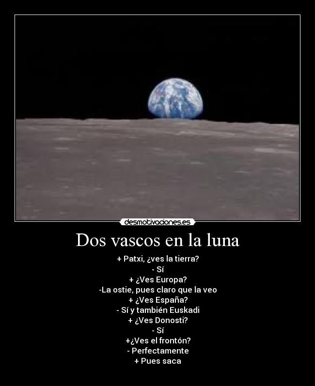 Dos vascos en la luna - + Patxi, ¿ves la tierra?
- Sí
+ ¿Ves Europa?
-La ostie, pues claro que la veo
+ ¿Ves España?
- Sí y también Euskadi
+ ¿Ves Donosti?
- Sí
+¿Ves el frontón?
- Perfectamente
+ Pues saca