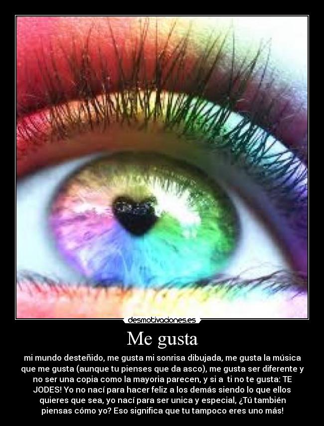 Me gusta - mi mundo desteñido, me gusta mi sonrisa dibujada, me gusta la música
que me gusta (aunque tu pienses que da asco), me gusta ser diferente y
no ser una copia como la mayoria parecen, y si a ti no te gusta: TE
JODES! Yo no nací para hacer feliz a los demás siendo lo que ellos
quieres que sea, yo nací para ser unica y especial, ¿Tú también
piensas cómo yo? Eso significa que tu tampoco eres uno más!