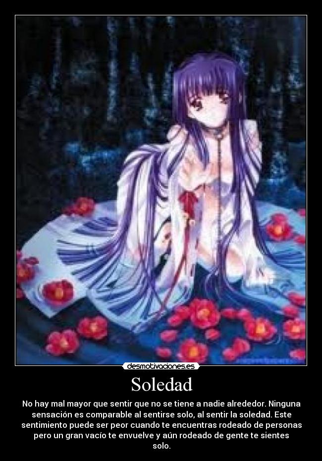 Soledad - No hay mal mayor que sentir que no se tiene a nadie alrededor. Ninguna
sensación es comparable al sentirse solo, al sentir la soledad. Este
sentimiento puede ser peor cuando te encuentras rodeado de personas
pero un gran vacío te envuelve y aún rodeado de gente te sientes
solo.