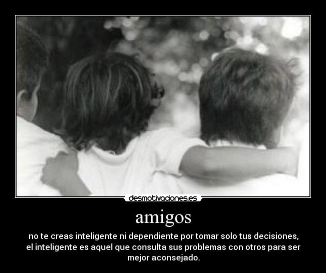 amigos - no te creas inteligente ni dependiente por tomar solo tus decisiones,
el inteligente es aquel que consulta sus problemas con otros para ser
mejor aconsejado.