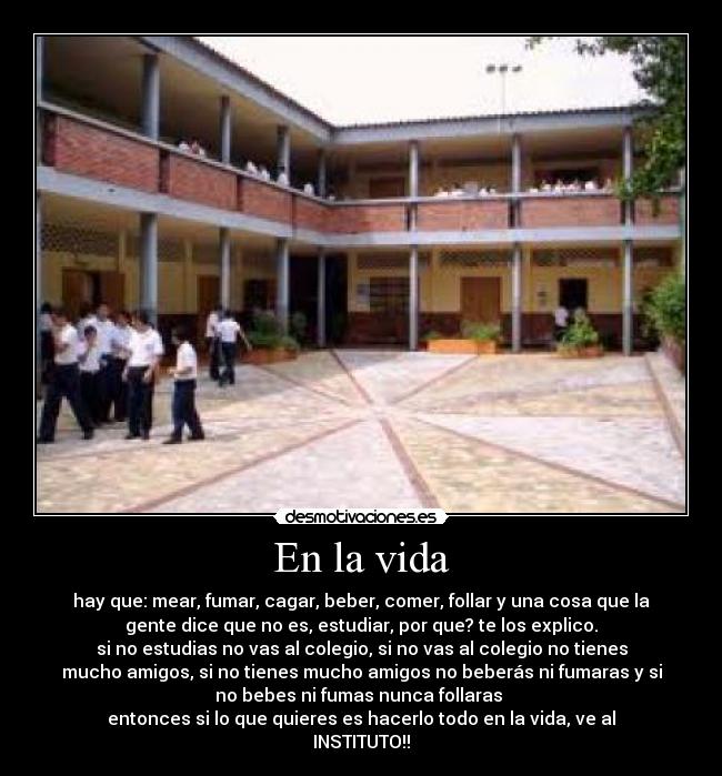 En la vida - hay que: mear, fumar, cagar, beber, comer, follar y una cosa que la
gente dice que no es, estudiar, por que? te los explico.
si no estudias no vas al colegio, si no vas al colegio no tienes
mucho amigos, si no tienes mucho amigos no beberás ni fumaras y si
no bebes ni fumas nunca follaras
entonces si lo que quieres es hacerlo todo en la vida, ve al
INSTITUTO!!