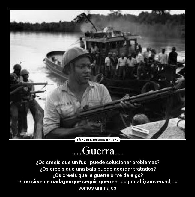 ...Guerra... - ¿Os creeis que un fusil puede solucionar problemas?
¿Os creeis que una bala puede acordar tratados?
¿Os creeis que la guerra sirve de algo?
Si no sirve de nada,porque seguis guerreando por ahi,conversad,no somos animales.