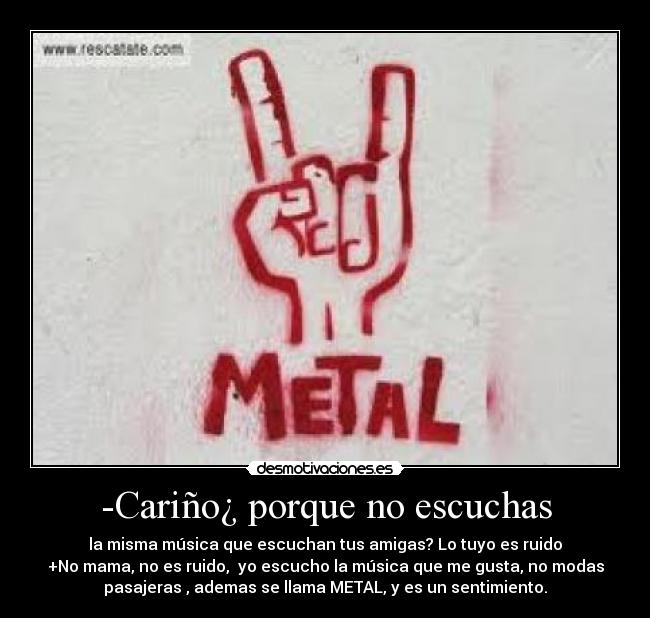 -Cariño¿ porque no escuchas - la misma música que escuchan tus amigas? Lo tuyo es ruido
+No mama, no es ruido, yo escucho la música que me gusta, no modas
pasajeras , ademas se llama METAL, y es un sentimiento.
