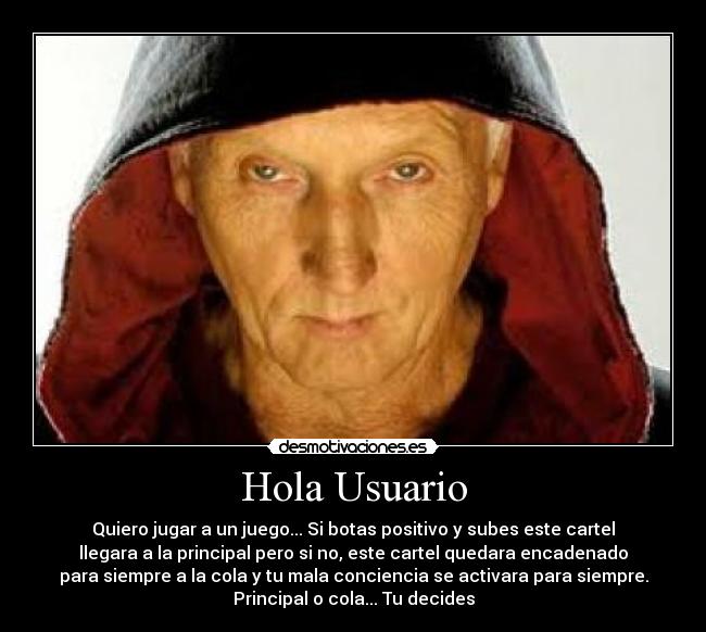 Hola Usuario - Quiero jugar a un juego... Si botas positivo y subes este cartel
llegara a la principal pero si no, este cartel quedara encadenado
para siempre a la cola y tu mala conciencia se activara para siempre.
Principal o cola... Tu decides