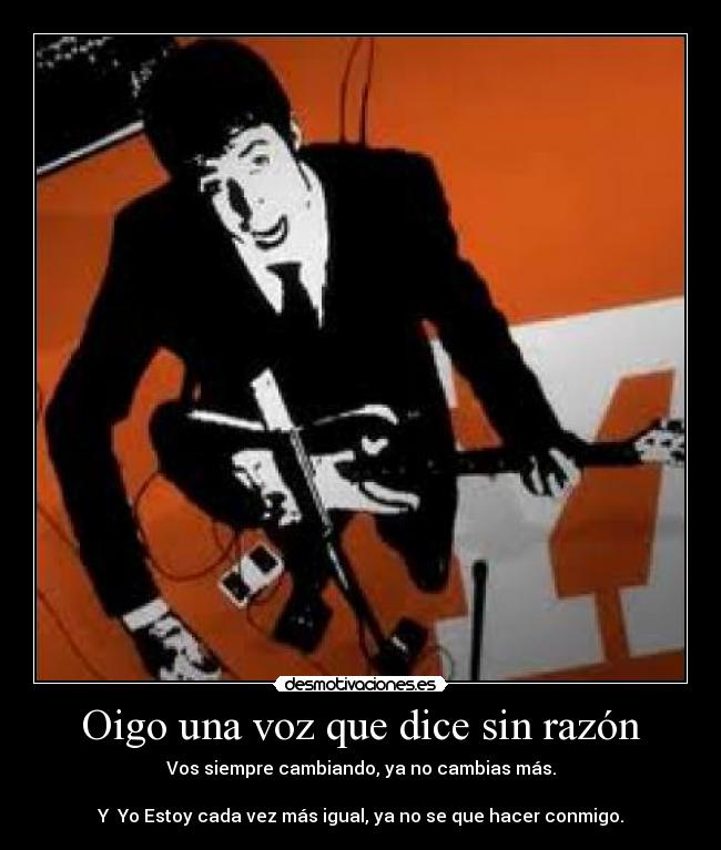 Oigo una voz que dice sin razón - Vos siempre cambiando, ya no cambias más.
Y Yo Estoy cada vez más igual, ya no se que hacer conmigo.