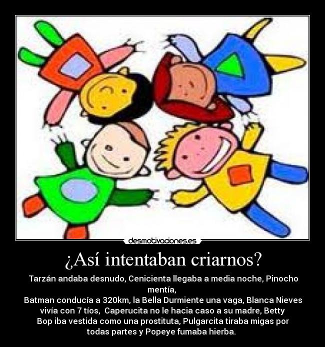 ¿Así intentaban criarnos? - Tarzán andaba desnudo, Cenicienta llegaba a media noche, Pinocho
mentía,
Batman conducía a 320km, la Bella Durmiente una vaga, Blanca Nieves
vivía con 7 tíos, Caperucita no le hacia caso a su madre, Betty
Bop iba vestida como una prostituta, Pulgarcita tiraba migas por
todas partes y Popeye fumaba hierba.
