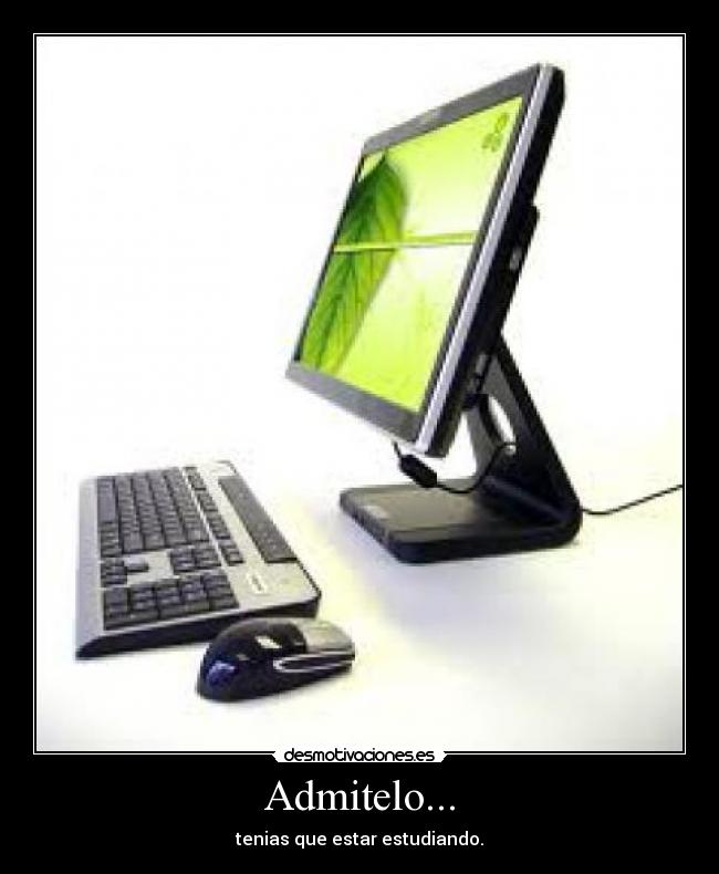 Admitelo... - tenias que estar estudiando.