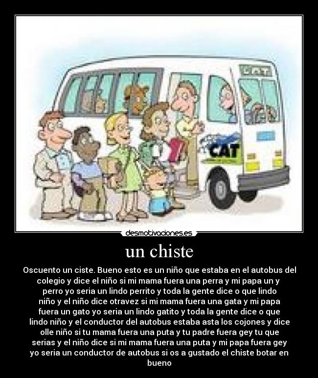 un chiste - Oscuento un ciste. Bueno esto es un niño que estaba en el autobus del
colegio y dice el niño si mi mama fuera una perra y mi papa un y
perro yo seria un lindo perrito y toda la gente dice o que lindo
niño y el niño dice otravez si mi mama fuera una gata y mi papa
fuera un gato yo seria un lindo gatito y toda la gente dice o que
lindo niño y el conductor del autobus estaba asta los cojones y dice
olle niño si tu mama fuera una puta y tu padre fuera gey tu que
serias y el niño dice si mi mama fuera una puta y mi papa fuera gey
yo seria un conductor de autobus si os a gustado el chiste botar en
bueno
