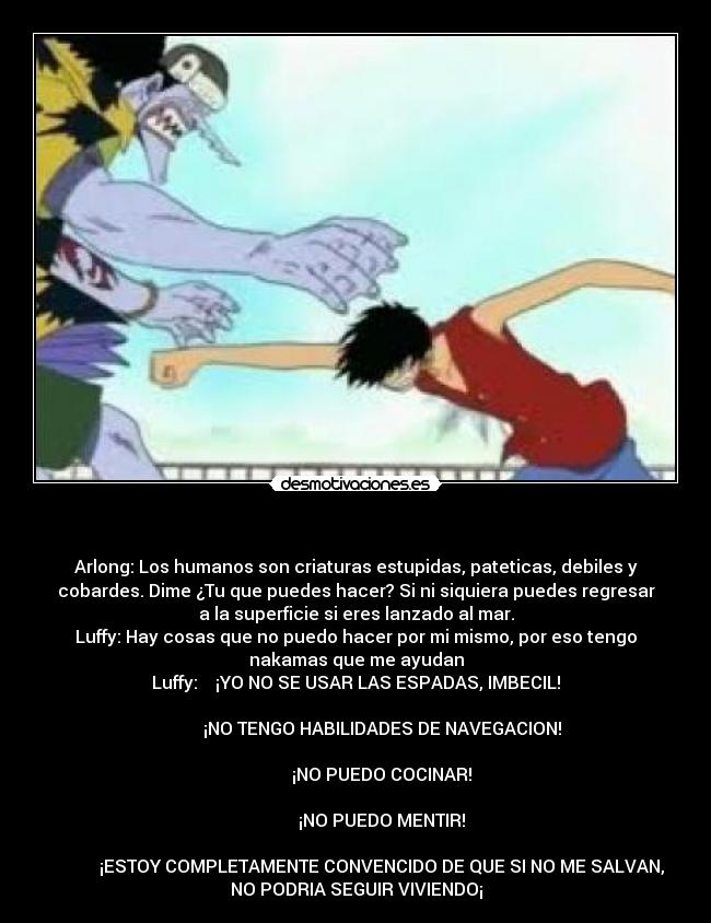 - Arlong: Los humanos son criaturas estupidas, pateticas, debiles y
cobardes. Dime ¿Tu que puedes hacer? Si ni siquiera puedes regresar
a la superficie si eres lanzado al mar.
Luffy: Hay cosas que no puedo hacer por mi mismo, por eso tengo
nakamas que me ayudan
Luffy: ¡YO NO SE USAR LAS ESPADAS, IMBECIL!
¡NO TENGO HABILIDADES DE NAVEGACION!
¡NO PUEDO COCINAR!
¡NO PUEDO MENTIR!
¡ESTOY COMPLETAMENTE CONVENCIDO DE QUE SI NO ME SALVAN,
NO PODRIA SEGUIR VIVIENDO¡