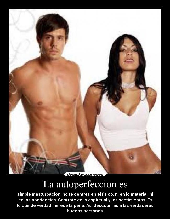 La autoperfeccion es - simple masturbacion, no te centres en el fisico, ni en lo material, ni
en las apariencias. Centrate en lo espiritual y los sentimientos. Es
lo que de verdad merece la pena. Asi descubriras a las verdaderas
buenas personas.