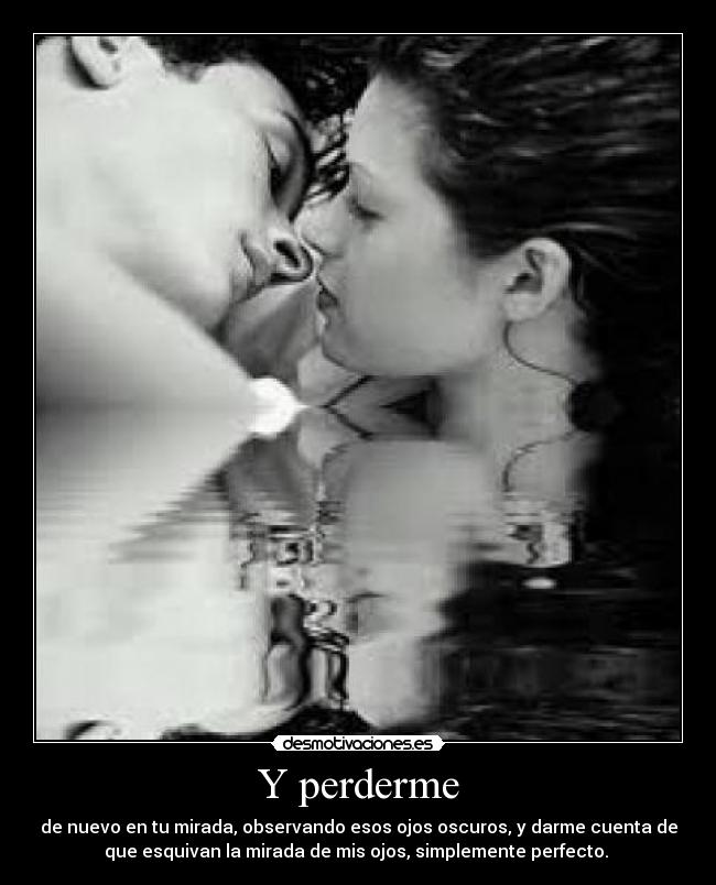 Y perderme - de nuevo en tu mirada, observando esos ojos oscuros, y darme cuenta de
que esquivan la mirada de mis ojos, simplemente perfecto. 