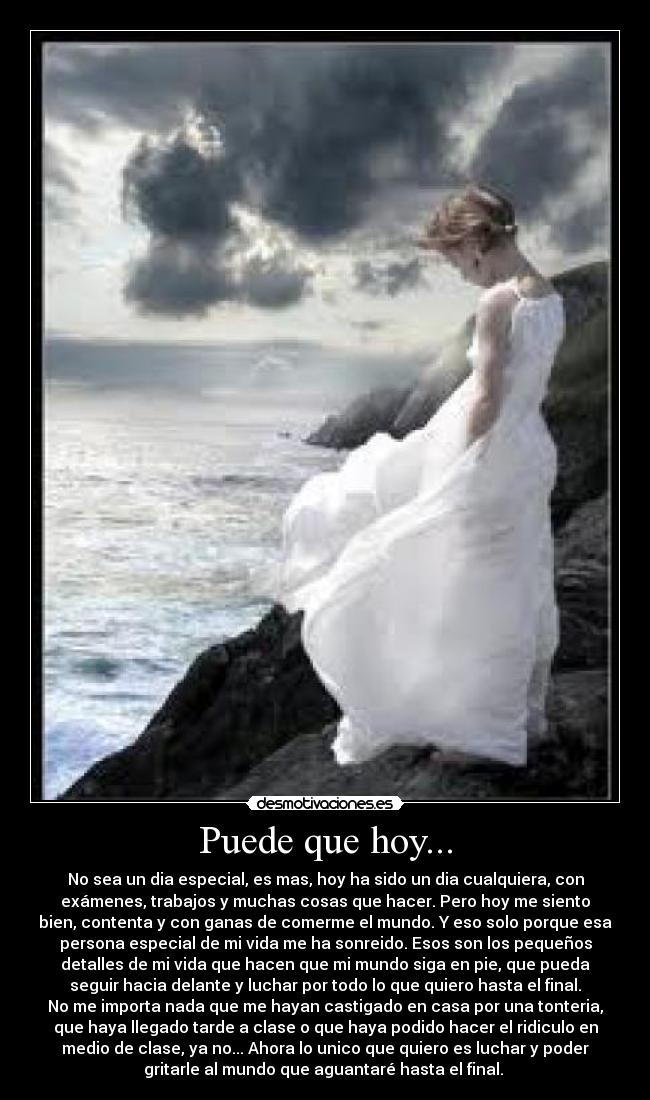 Puede que hoy... - No sea un dia especial, es mas, hoy ha sido un dia cualquiera, con
exámenes, trabajos y muchas cosas que hacer. Pero hoy me siento
bien, contenta y con ganas de comerme el mundo. Y eso solo porque esa
persona especial de mi vida me ha sonreido. Esos son los pequeños
detalles de mi vida que hacen que mi mundo siga en pie, que pueda
seguir hacia delante y luchar por todo lo que quiero hasta el final.
No me importa nada que me hayan castigado en casa por una tonteria,
que haya llegado tarde a clase o que haya podido hacer el ridiculo en
medio de clase, ya no... Ahora lo unico que quiero es luchar y poder
gritarle al mundo que aguantaré hasta el final. 