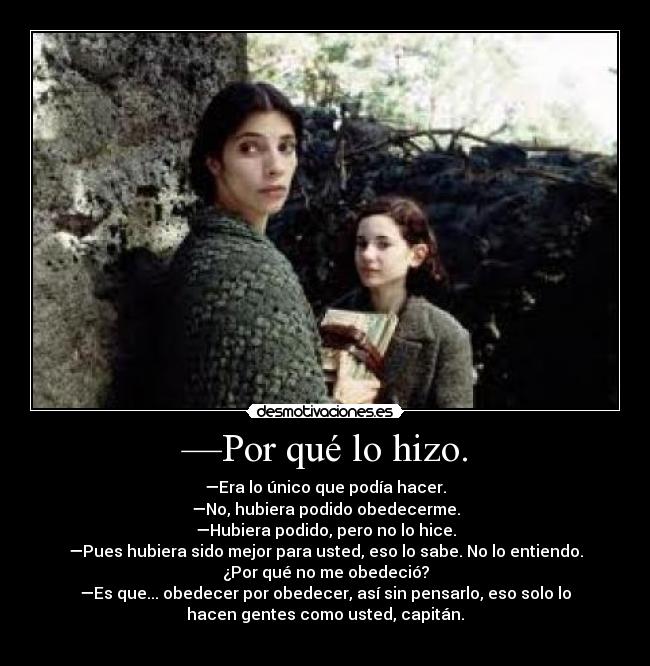 —Por qué lo hizo. - —Era lo único que podía hacer.
—No, hubiera podido obedecerme.
—Hubiera podido, pero no lo hice.
—Pues hubiera sido mejor para usted, eso lo sabe. No lo entiendo.
¿Por qué no me obedeció?
—Es que... obedecer por obedecer, así sin pensarlo, eso solo lo
hacen gentes como usted, capitán.
