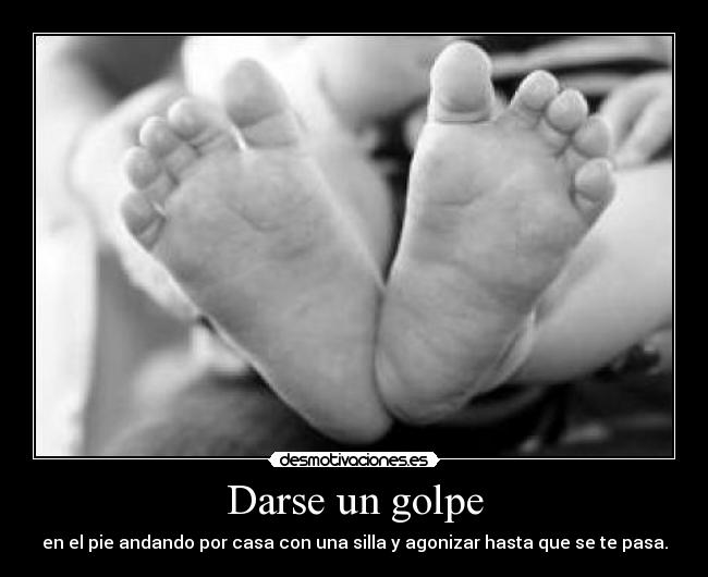 Darse un golpe - en el pie andando por casa con una silla y agonizar hasta que se te pasa.