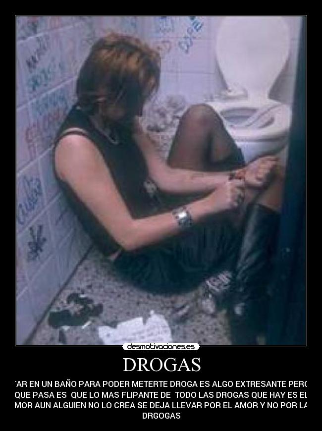 DROGAS - ESTAR EN UN BAÑO PARA PODER METERTE DROGA ES ALGO EXTRESANTE PERO LO
QUE PASA ES QUE LO MAS FLIPANTE DE TODO LAS DROGAS QUE HAY ES EL
AMOR AUN ALGUIEN NO LO CREA SE DEJA LLEVAR POR EL AMOR Y NO POR LAS
DRGOGAS