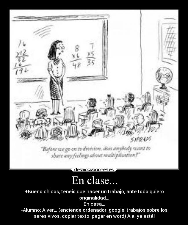 En clase... - +Bueno chicos, tenéis que hacer un trabajo, ante todo quiero
originalidad...
En casa...
-Alumno: A ver... (enciende ordenador, google, trabajos sobre los
seres vivos, copiar texto, pegar en word) Ala! ya está!