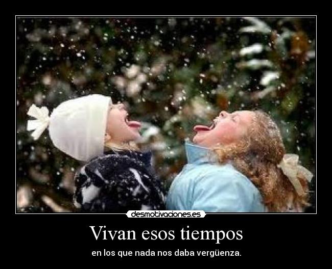 Vivan esos tiempos - en los que nada nos daba vergüenza.