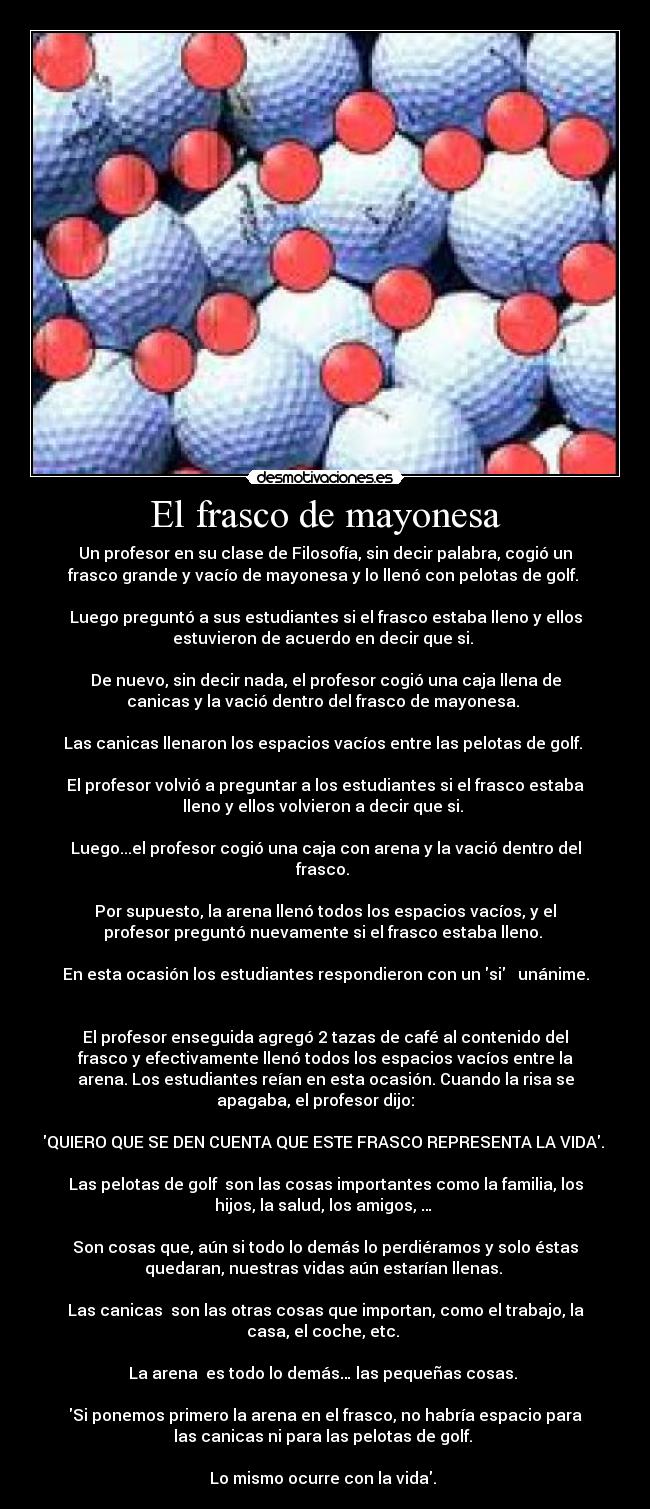 El frasco de mayonesa - Un profesor en su clase de Filosofía, sin decir palabra, cogió un
frasco grande y vacío de mayonesa y lo llenó con pelotas de golf. 

Luego preguntó a sus estudiantes si el frasco estaba lleno y ellos
estuvieron de acuerdo en decir que si. 

De nuevo, sin decir nada, el profesor cogió una caja llena de
canicas y la vació dentro del frasco de mayonesa. 

Las canicas llenaron los espacios vacíos entre las pelotas de golf. 

El profesor volvió a preguntar a los estudiantes si el frasco estaba
lleno y ellos volvieron a decir que si. 

Luego...el profesor cogió una caja con arena y la vació dentro del
frasco. 

Por supuesto, la arena llenó todos los espacios vacíos, y el
profesor preguntó nuevamente si el frasco estaba lleno. 

En esta ocasión los estudiantes respondieron con un si   unánime.


El profesor enseguida agregó 2 tazas de café al contenido del
frasco y efectivamente llenó todos los espacios vacíos entre la
arena. Los estudiantes reían en esta ocasión. Cuando la risa se
apagaba, el profesor dijo:     

QUIERO QUE SE DEN CUENTA QUE ESTE FRASCO REPRESENTA LA VIDA. 

Las pelotas de golf  son las cosas importantes como la familia, los
hijos, la salud, los amigos, … 

Son cosas que, aún si todo lo demás lo perdiéramos y solo éstas
quedaran, nuestras vidas aún estarían llenas. 

Las canicas  son las otras cosas que importan, como el trabajo, la
casa, el coche, etc. 

La arena  es todo lo demás… las pequeñas cosas. 

Si ponemos primero la arena en el frasco, no habría espacio para
las canicas ni para las pelotas de golf. 

Lo mismo ocurre con la vida. 