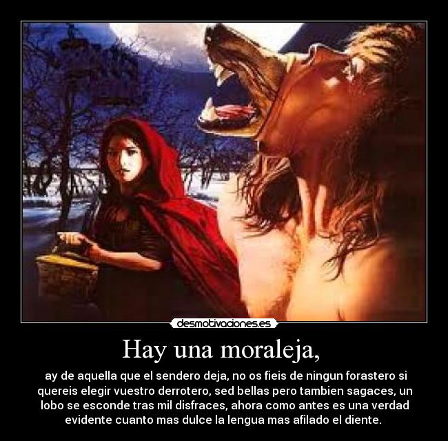 Hay una moraleja,  -  ay de aquella que el sendero deja, no os fieis de ningun forastero si
quereis elegir vuestro derrotero, sed bellas pero tambien sagaces, un
lobo se esconde tras mil disfraces, ahora como antes es una verdad
evidente cuanto mas dulce la lengua mas afilado el diente. 