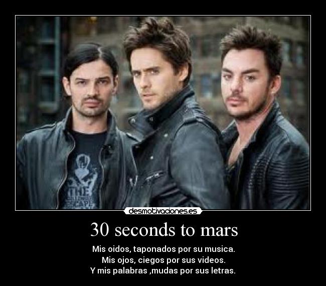 30 seconds to mars - Mis oidos, taponados por su musica.
Mis ojos, ciegos por sus videos.
Y mis palabras ,mudas por sus letras.