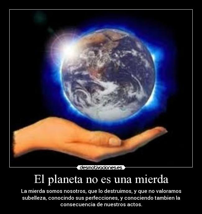 El planeta no es una mierda - La mierda somos nosotros, que lo destruimos, y que no valoramos
subelleza, conocindo sus perfecciones, y conociendo tambien la
consecuencia de nuestros actos.