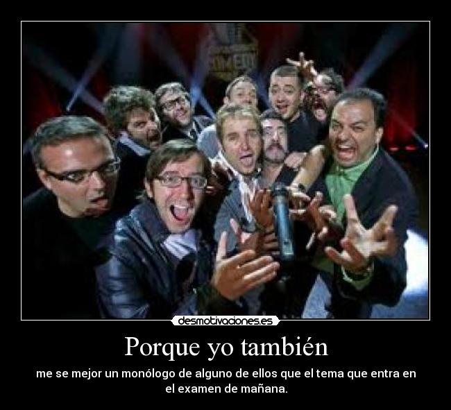 Porque yo también - me se mejor un monólogo de alguno de ellos que el tema que entra en
el examen de mañana.