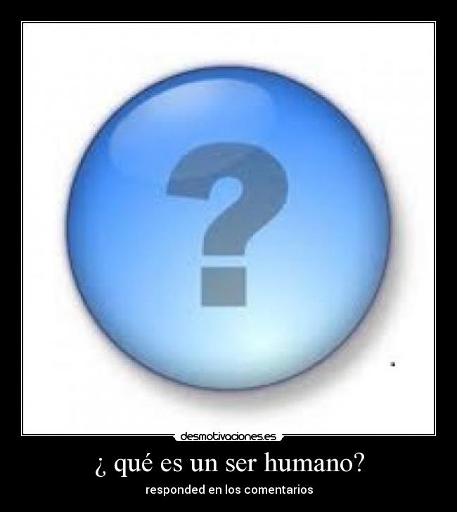 ¿ qué es un ser humano? - responded en los comentarios