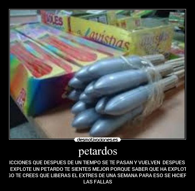 petardos - ADICCIONES QUE DESPUES DE UN TIEMPO SE TE PASAN Y VUELVEN DESPUES DE
QUE EXPLOTE UN PETARDO TE SIENTES MEJOR PORQUE SABER QUE HA EXPLOTADO
ALGO TE CREES QUE LIBERAS EL EXTRES DE UNA SEMANA PARA ESO SE HICIERON
LAS FALLAS