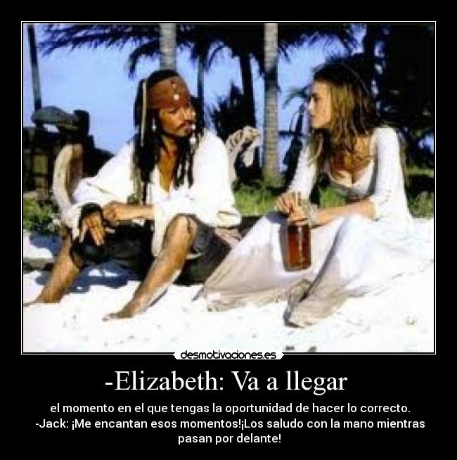 -Elizabeth: Va a llegar - el momento en el que tengas la oportunidad de hacer lo correcto.
-Jack: ¡Me encantan esos momentos!¡Los saludo con la mano mientras
pasan por delante!